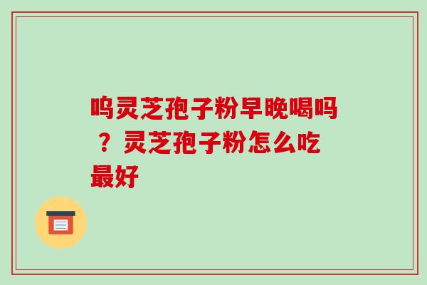 呜灵芝孢子粉早晚喝吗 ？灵芝孢子粉怎么吃最好-第1张图片-破壁灵芝孢子粉研究指南