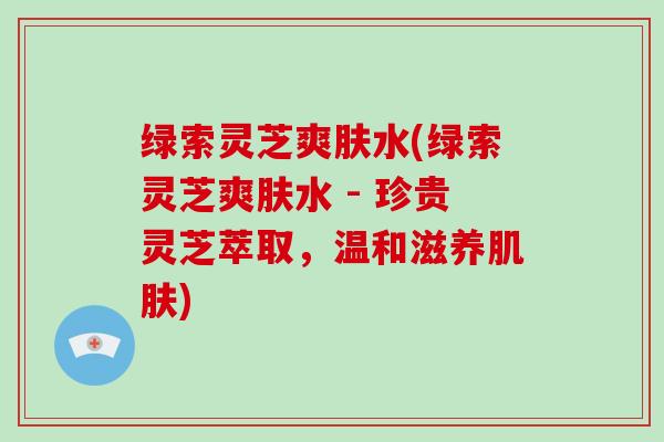 绿索灵芝爽肤水(绿索灵芝爽肤水 - 珍贵灵芝萃取,温和滋养肌肤)-第1张图片-破壁灵芝孢子粉研究指南 绿索灵芝爽肤水(绿索灵芝爽肤水 - 珍贵灵芝萃取,温和滋养肌肤)-第1张图片-破壁灵芝孢子粉研究指南