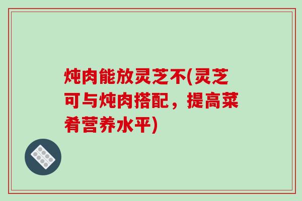 炖肉能放灵芝不(灵芝可与炖肉搭配,提高菜肴营养水平)-第1张图片-破壁灵芝孢子粉研究指南 炖肉能放灵芝不(灵芝可与炖肉搭配,提高菜肴营养水平)-第1张图片-破壁灵芝孢子粉研究指南