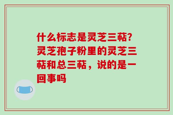 什么标志是灵芝三萜？灵芝孢子粉里的灵芝三萜和总三萜，说的是一回事吗-第1张图片-破壁灵芝孢子粉研究指南