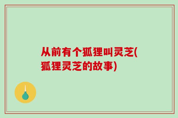 从前有个狐狸叫灵芝(狐狸灵芝的故事)-第1张图片-破壁灵芝孢子粉研究指南 从前有个狐狸叫灵芝(狐狸灵芝的故事)-第1张图片-破壁灵芝孢子粉研究指南