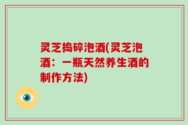 灵芝捣碎泡酒(灵芝泡酒:一瓶天然养生酒的制作方法)-第1张图片-破壁灵芝孢子粉研究指南 灵芝捣碎泡酒(灵芝泡酒:一瓶天然养生酒的制作方法)-第1张图片-破壁灵芝孢子粉研究指南