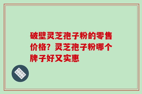 破壁灵芝孢子粉的零售价格？灵芝孢子粉哪个牌子好又实惠-第1张图片-破壁灵芝孢子粉研究指南