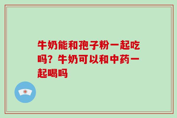 牛奶能和孢子粉一起吃吗?牛奶可以和中药一起喝吗-第1张图片-破壁灵芝孢子粉研究指南 牛奶能和孢子粉一起吃吗?牛奶可以和中药一起喝吗-第1张图片-破壁灵芝孢子粉研究指南
