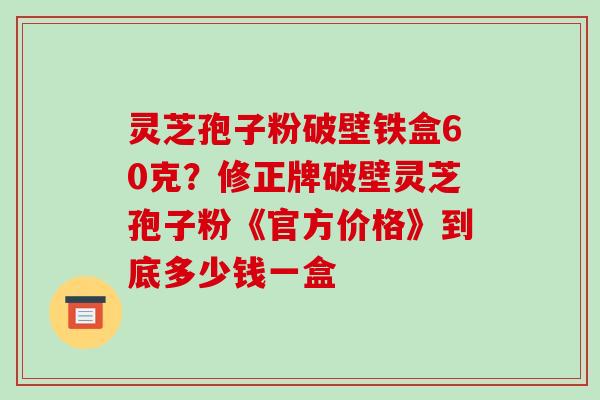灵芝孢子粉破壁铁盒60克?修正牌破壁灵芝孢子粉《官方价格》到底多少钱一盒-第1张图片-破壁灵芝孢子粉研究指南 灵芝孢子粉破壁铁盒60克?修正牌破壁灵芝孢子粉《官方价格》到底多少钱一盒-第1张图片-破壁灵芝孢子粉研究指南