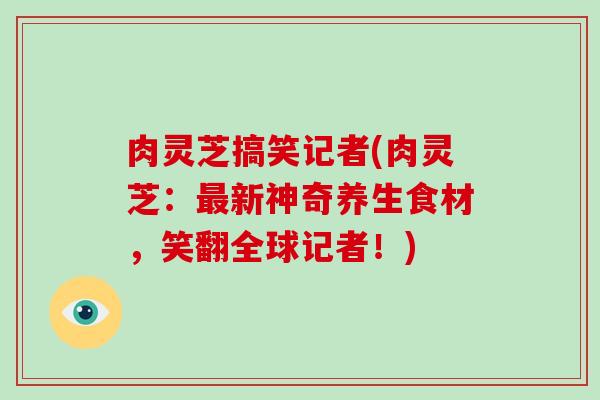 肉灵芝搞笑记者(肉灵芝：最新神奇养生食材，笑翻全球记者！)-第1张图片-破壁灵芝孢子粉研究指南