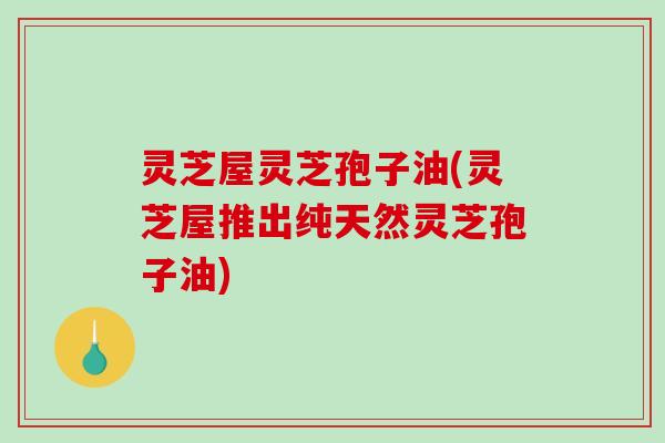 灵芝屋灵芝孢子油(灵芝屋推出纯天然灵芝孢子油)-第1张图片-破壁灵芝孢子粉研究指南