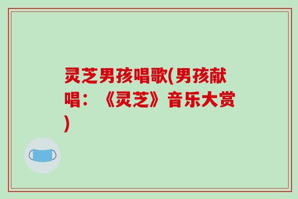 灵芝男孩唱歌(男孩献唱:《灵芝》音乐大赏)-第1张图片-破壁灵芝孢子粉研究指南 灵芝男孩唱歌(男孩献唱:《灵芝》音乐大赏)-第1张图片-破壁灵芝孢子粉研究指南