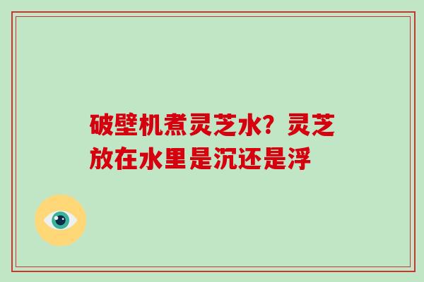 破壁机煮灵芝水?灵芝放在水里是沉还是浮-第1张图片-破壁灵芝孢子粉研究指南 破壁机煮灵芝水?灵芝放在水里是沉还是浮-第1张图片-破壁灵芝孢子粉研究指南