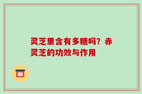 灵芝里含有多糖吗?赤灵芝的功效与作用-第1张图片-破壁灵芝孢子粉研究指南 灵芝里含有多糖吗?赤灵芝的功效与作用-第1张图片-破壁灵芝孢子粉研究指南