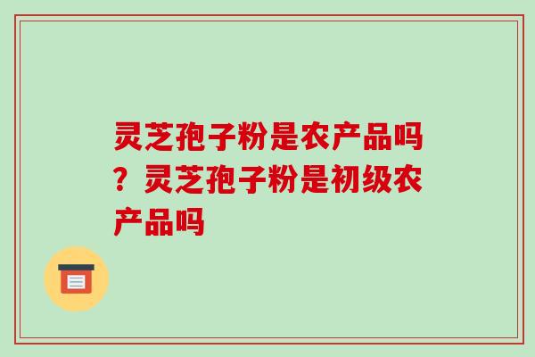 灵芝孢子粉是农产品吗?灵芝孢子粉是初级农产品吗-第1张图片-破壁灵芝孢子粉研究指南 灵芝孢子粉是农产品吗?灵芝孢子粉是初级农产品吗-第1张图片-破壁灵芝孢子粉研究指南