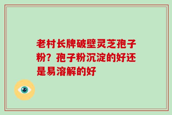 老村长牌破壁灵芝孢子粉?孢子粉沉淀的好还是易溶解的好-第1张图片-破壁灵芝孢子粉研究指南 老村长牌破壁灵芝孢子粉?孢子粉沉淀的好还是易溶解的好-第1张图片-破壁灵芝孢子粉研究指南