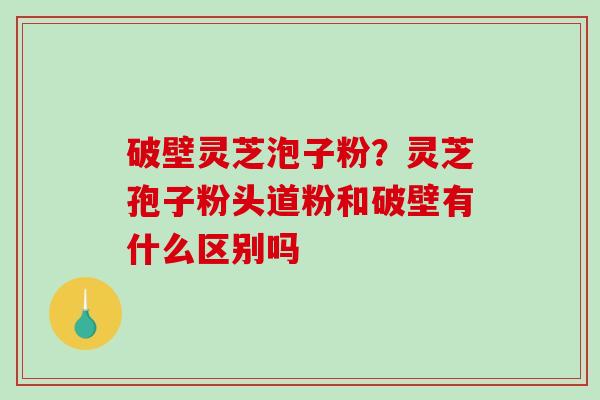 破壁灵芝泡子粉？灵芝孢子粉头道粉和破壁有什么区别吗-第1张图片-破壁灵芝孢子粉研究指南
