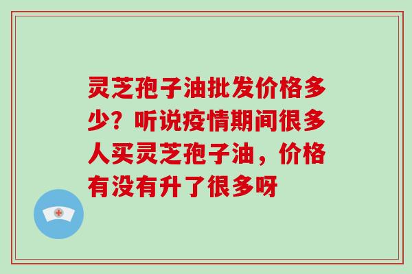 灵芝孢子油批发价格多少?听说疫情期间很多人买灵芝孢子油,价格有没有升了很多呀-第1张图片-破壁灵芝孢子粉研究指南 灵芝孢子油批发价格多少?听说疫情期间很多人买灵芝孢子油,价格有没有升了很多呀-第1张图片-破壁灵芝孢子粉研究指南