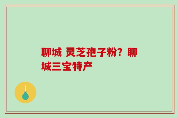 聊城 灵芝孢子粉？聊城三宝特产-第1张图片-破壁灵芝孢子粉研究指南