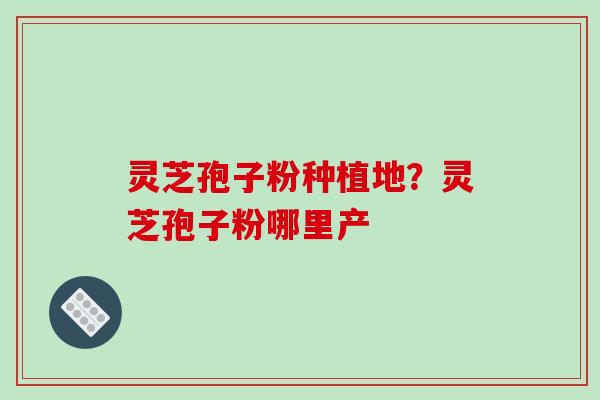 灵芝孢子粉种植地？灵芝孢子粉哪里产-第1张图片-破壁灵芝孢子粉研究指南