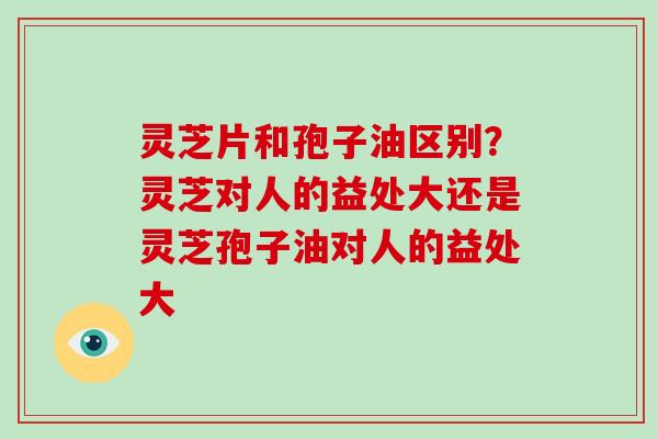 灵芝片和孢子油区别?灵芝对人的益处大还是灵芝孢子油对人的益处大-第1张图片-破壁灵芝孢子粉研究指南 灵芝片和孢子油区别?灵芝对人的益处大还是灵芝孢子油对人的益处大-第1张图片-破壁灵芝孢子粉研究指南
