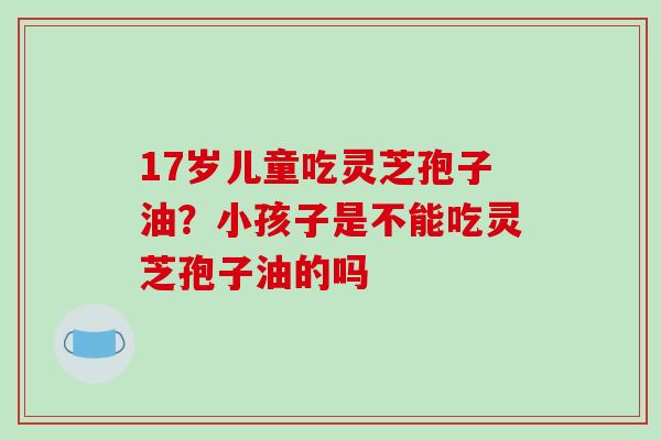 17岁儿童吃灵芝孢子油?小孩子是不能吃灵芝孢子油的吗-第1张图片-破壁灵芝孢子粉研究指南 17岁儿童吃灵芝孢子油?小孩子是不能吃灵芝孢子油的吗-第1张图片-破壁灵芝孢子粉研究指南