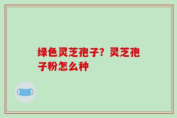 绿色灵芝孢子?灵芝孢子粉怎么种-第1张图片-破壁灵芝孢子粉研究指南 绿色灵芝孢子?灵芝孢子粉怎么种-第1张图片-破壁灵芝孢子粉研究指南