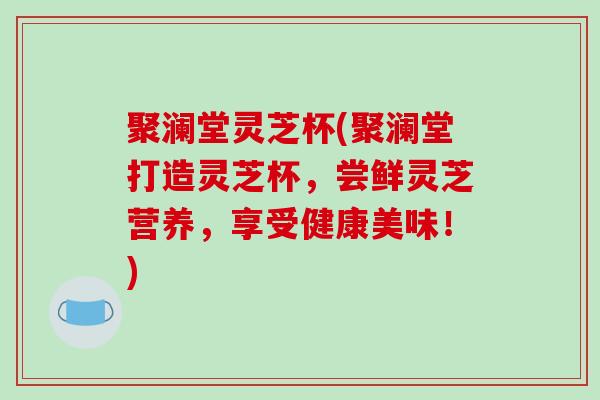 聚澜堂灵芝杯(聚澜堂打造灵芝杯,尝鲜灵芝营养,享受健康美味!)-第1张图片-破壁灵芝孢子粉研究指南 聚澜堂灵芝杯(聚澜堂打造灵芝杯,尝鲜灵芝营养,享受健康美味!)-第1张图片-破壁灵芝孢子粉研究指南