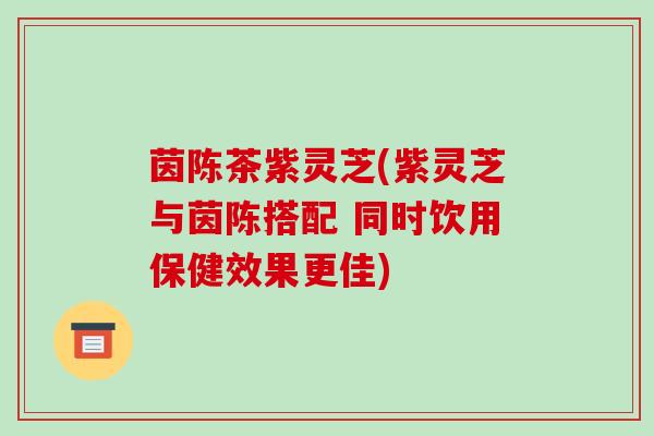茵陈茶紫灵芝(紫灵芝与茵陈搭配 同时饮用保健效果更佳)-第1张图片-破壁灵芝孢子粉研究指南 茵陈茶紫灵芝(紫灵芝与茵陈搭配 同时饮用保健效果更佳)-第1张图片-破壁灵芝孢子粉研究指南