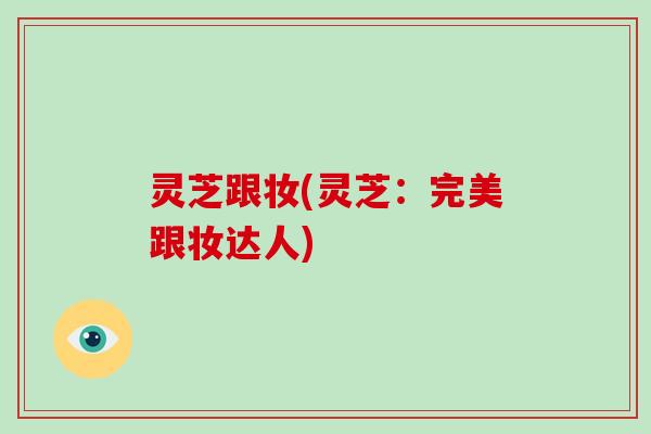灵芝跟妆(灵芝:完美跟妆达人)-第1张图片-破壁灵芝孢子粉研究指南 灵芝跟妆(灵芝:完美跟妆达人)-第1张图片-破壁灵芝孢子粉研究指南