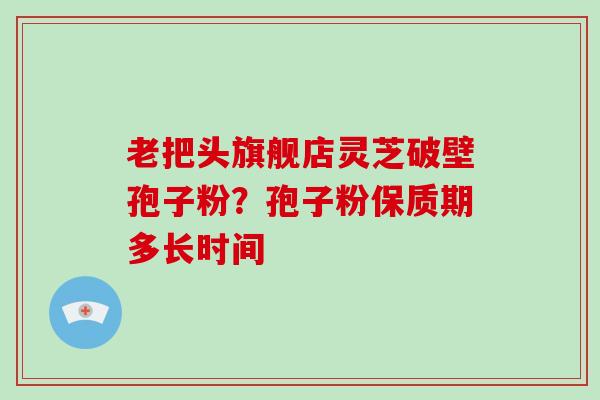 老把头旗舰店灵芝破壁孢子粉？孢子粉保质期多长时间-第1张图片-破壁灵芝孢子粉研究指南