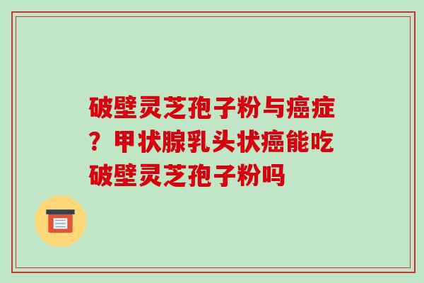 破壁灵芝孢子粉与癌症？甲状腺乳头状癌能吃破壁灵芝孢子粉吗-第1张图片-破壁灵芝孢子粉研究指南