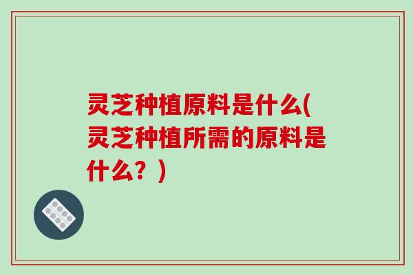 灵芝种植原料是什么(灵芝种植所需的原料是什么?)-第1张图片-破壁灵芝孢子粉研究指南 灵芝种植原料是什么(灵芝种植所需的原料是什么?)-第1张图片-破壁灵芝孢子粉研究指南