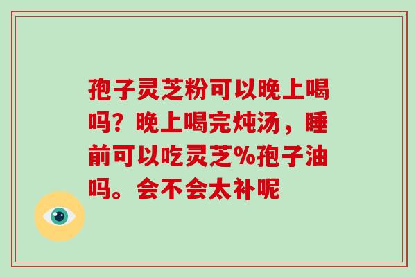 孢子灵芝粉可以晚上喝吗?晚上喝完炖汤,睡前可以吃灵芝%孢子油吗。会不会太补呢-第1张图片-破壁灵芝孢子粉研究指南 孢子灵芝粉可以晚上喝吗?晚上喝完炖汤,睡前可以吃灵芝%孢子油吗。会不会太补呢-第1张图片-破壁灵芝孢子粉研究指南