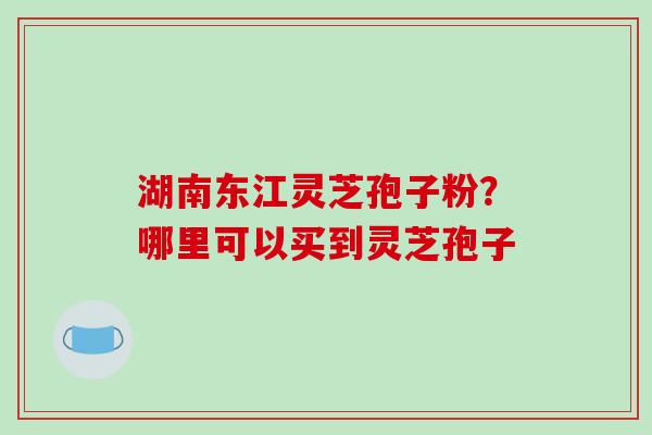 湖南东江灵芝孢子粉?哪里可以买到灵芝孢子-第1张图片-破壁灵芝孢子粉研究指南 湖南东江灵芝孢子粉?哪里可以买到灵芝孢子-第1张图片-破壁灵芝孢子粉研究指南