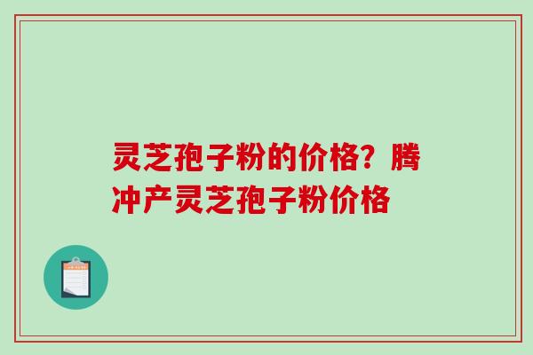 灵芝孢子粉的价格？腾冲产灵芝孢子粉价格-第1张图片-破壁灵芝孢子粉研究指南