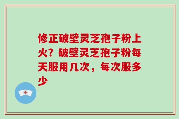 修正破壁灵芝孢子粉上火？破壁灵芝孢子粉每天服用几次，每次服多少-第1张图片-破壁灵芝孢子粉研究指南