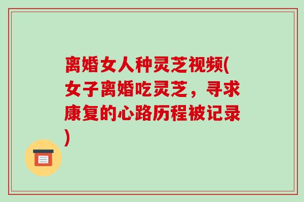 离婚女人种灵芝视频(女子离婚吃灵芝，寻求康复的心路历程被记录)-第1张图片-破壁灵芝孢子粉研究指南