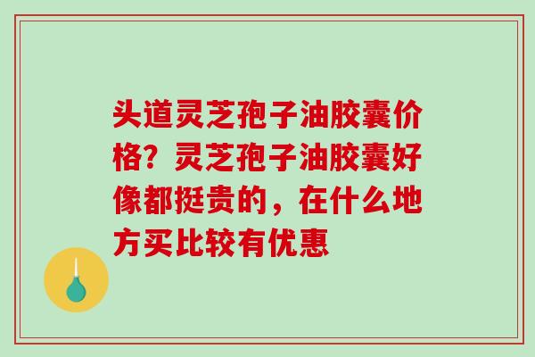 头道灵芝孢子油胶囊价格?灵芝孢子油胶囊好像都挺贵的,在什么地方买比较有优惠-第1张图片-破壁灵芝孢子粉研究指南 头道灵芝孢子油胶囊价格?灵芝孢子油胶囊好像都挺贵的,在什么地方买比较有优惠-第1张图片-破壁灵芝孢子粉研究指南