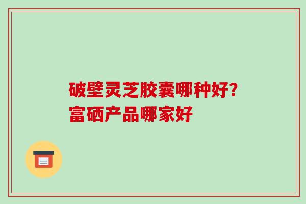破壁灵芝胶囊哪种好？富硒产品哪家好-第1张图片-破壁灵芝孢子粉研究指南