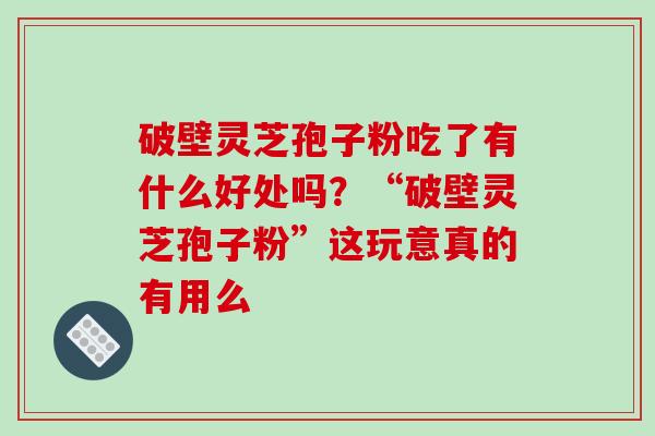 破壁灵芝孢子粉吃了有什么好处吗？“破壁灵芝孢子粉”这玩意真的有用么-第1张图片-破壁灵芝孢子粉研究指南