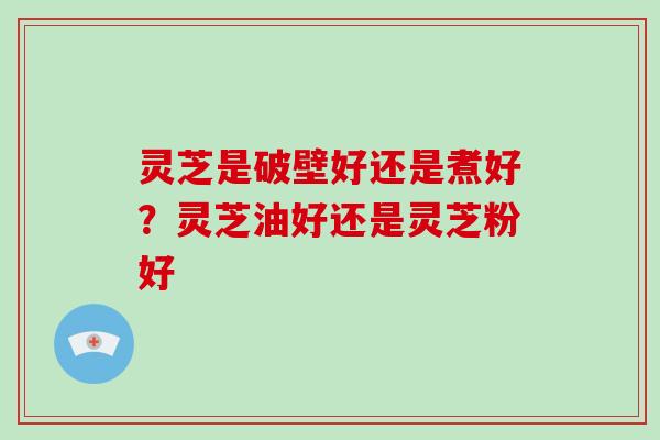 灵芝是破壁好还是煮好?灵芝油好还是灵芝粉好-第1张图片-破壁灵芝孢子粉研究指南 灵芝是破壁好还是煮好?灵芝油好还是灵芝粉好-第1张图片-破壁灵芝孢子粉研究指南