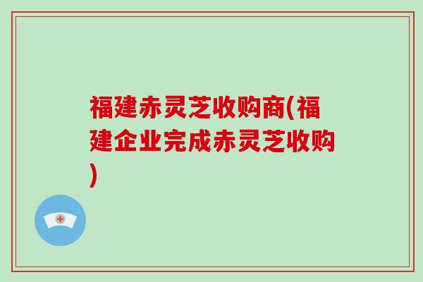 福建赤灵芝收购商(福建企业完成赤灵芝收购)-第1张图片-破壁灵芝孢子粉研究指南 福建赤灵芝收购商(福建企业完成赤灵芝收购)-第1张图片-破壁灵芝孢子粉研究指南