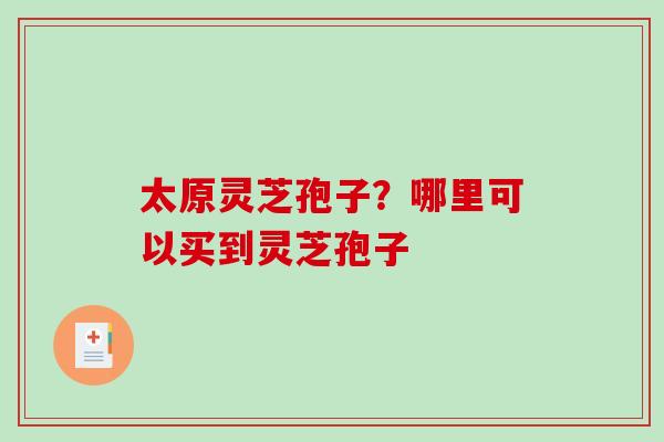 太原灵芝孢子?哪里可以买到灵芝孢子-第1张图片-破壁灵芝孢子粉研究指南 太原灵芝孢子?哪里可以买到灵芝孢子-第1张图片-破壁灵芝孢子粉研究指南