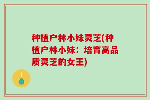 种植户林小妹灵芝(种植户林小妹:培育高品质灵芝的女王)-第1张图片-破壁灵芝孢子粉研究指南 种植户林小妹灵芝(种植户林小妹:培育高品质灵芝的女王)-第1张图片-破壁灵芝孢子粉研究指南