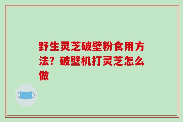 野生灵芝破壁粉食用方法?破壁机打灵芝怎么做-第1张图片-破壁灵芝孢子粉研究指南 野生灵芝破壁粉食用方法?破壁机打灵芝怎么做-第1张图片-破壁灵芝孢子粉研究指南