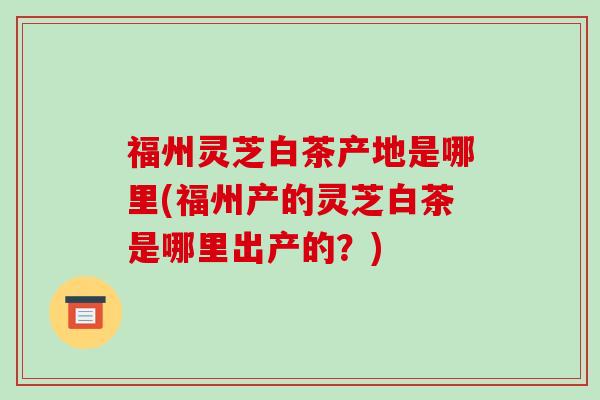 福州灵芝白茶产地是哪里(福州产的灵芝白茶是哪里出产的?)-第1张图片-破壁灵芝孢子粉研究指南 福州灵芝白茶产地是哪里(福州产的灵芝白茶是哪里出产的?)-第1张图片-破壁灵芝孢子粉研究指南