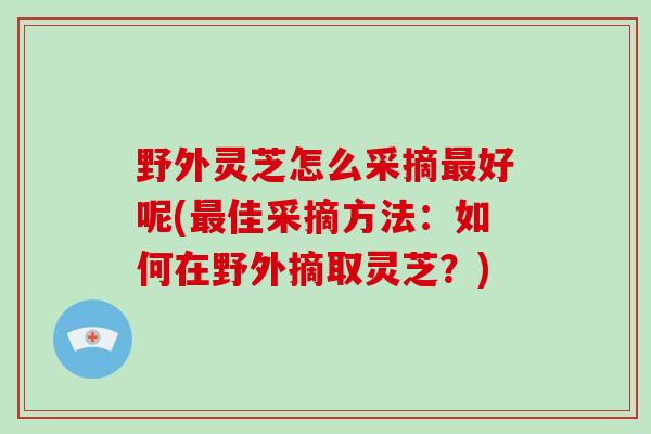 野外灵芝怎么采摘最好呢(最佳采摘方法:如何在野外摘取灵芝?)-第1张图片-破壁灵芝孢子粉研究指南 野外灵芝怎么采摘最好呢(最佳采摘方法:如何在野外摘取灵芝?)-第1张图片-破壁灵芝孢子粉研究指南