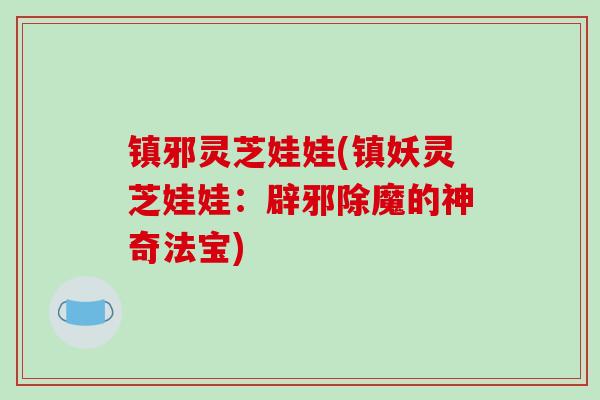 镇邪灵芝娃娃(镇妖灵芝娃娃:辟邪除魔的神奇法宝)-第1张图片-破壁灵芝孢子粉研究指南 镇邪灵芝娃娃(镇妖灵芝娃娃:辟邪除魔的神奇法宝)-第1张图片-破壁灵芝孢子粉研究指南