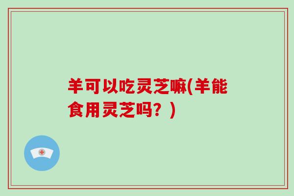 羊可以吃灵芝嘛(羊能食用灵芝吗?)-第1张图片-破壁灵芝孢子粉研究指南 羊可以吃灵芝嘛(羊能食用灵芝吗?)-第1张图片-破壁灵芝孢子粉研究指南