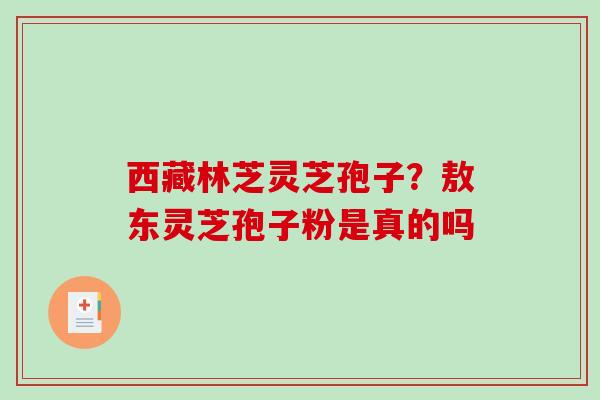 西藏林芝灵芝孢子?敖东灵芝孢子粉是真的吗-第1张图片-破壁灵芝孢子粉研究指南 西藏林芝灵芝孢子?敖东灵芝孢子粉是真的吗-第1张图片-破壁灵芝孢子粉研究指南