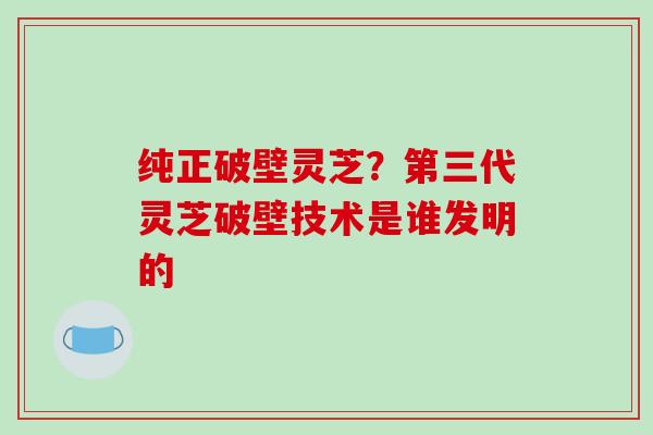 纯正破壁灵芝?第三代灵芝破壁技术是谁发明的-第1张图片-破壁灵芝孢子粉研究指南 纯正破壁灵芝?第三代灵芝破壁技术是谁发明的-第1张图片-破壁灵芝孢子粉研究指南