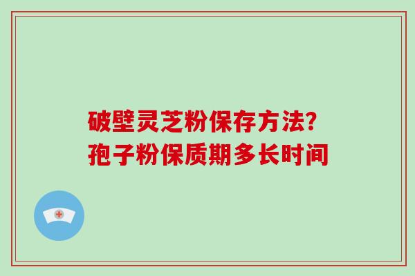 破壁灵芝粉保存方法？孢子粉保质期多长时间-第1张图片-破壁灵芝孢子粉研究指南