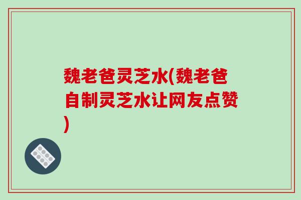 魏老爸灵芝水(魏老爸自制灵芝水让网友点赞)-第1张图片-破壁灵芝孢子粉研究指南 魏老爸灵芝水(魏老爸自制灵芝水让网友点赞)-第1张图片-破壁灵芝孢子粉研究指南